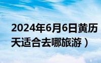 2024年6月6日黄历（2024年06月06日三四天适合去哪旅游）