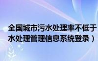 全国城市污水处理率不低于（2024年06月06日全国城镇污水处理管理信息系统登录）