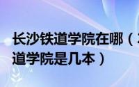 长沙铁道学院在哪（2024年06月07日长沙铁道学院是几本）