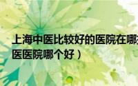 上海中医比较好的医院在哪排名（2024年06月07日上海中医医院哪个好）