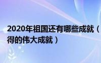 2020年祖国还有哪些成就（2024年06月07日祖国近几年取得的伟大成就）