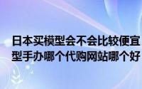 日本买模型会不会比较便宜（2024年06月07日购买日本模型手办哪个代购网站哪个好）