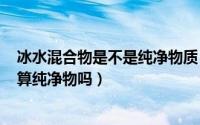 冰水混合物是不是纯净物质（2024年06月07日冰水混合物算纯净物吗）