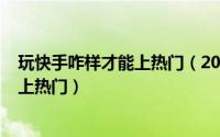 玩快手咋样才能上热门（2024年06月07日玩快手怎么才能上热门）