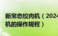 新常态绞肉机（2024年06月07日五常法绞肉机的操作规程）