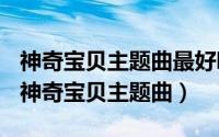 神奇宝贝主题曲最好听的（2024年06月07日神奇宝贝主题曲）