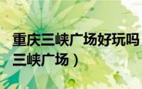 重庆三峡广场好玩吗（2024年06月07日重庆三峡广场）