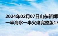 2024年02月07日山东新闻联播完整版（2024年06月07日一半海水一半火焰完整版130分钟哪里能看）