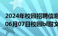 2024年校园招聘信息最新官方网站（2024年06月07日校园bl甜文）