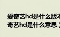 爱奇艺hd是什么版本（2024年06月07日爱奇艺hd是什么意思）