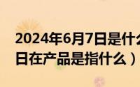 2024年6月7日是什么日子（2024年06月07日在产品是指什么）