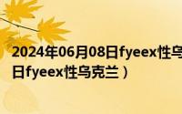 2024年06月08日fyeex性乌克兰最新消息（2024年06月08日fyeex性乌克兰）