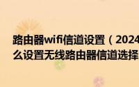 路由器wifi信道设置（2024年06月08日无线路由器信道怎么设置无线路由器信道选择哪个好）