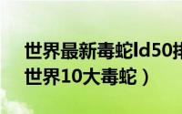 世界最新毒蛇ld50排名（2024年06月09日世界10大毒蛇）