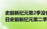 史前新纪元第2季没有了吗（2024年06月09日史前新纪元第二季）