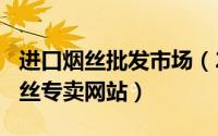 进口烟丝批发市场（2024年06月09日进口烟丝专卖网站）