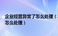 企业经营异常了怎么处理（2024年06月09日企业经营异常怎么处理）