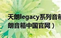 天朗legacy系列音箱（2024年06月09日天朗音箱中国官网）