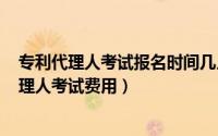 专利代理人考试报名时间几月份（2024年06月09日专利代理人考试费用）