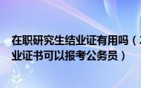 在职研究生结业证有用吗（2024年06月10日在职研究生结业证书可以报考公务员）