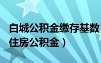 白城公积金缴存基数（2024年06月10日白城住房公积金）