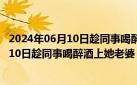 2024年06月10日趁同事喝醉酒上她老婆是谁（2024年06月10日趁同事喝醉酒上她老婆）