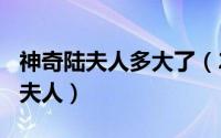 神奇陆夫人多大了（2024年06月10日神奇陆夫人）