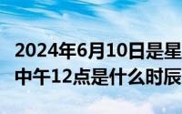 2024年6月10日是星期几（2024年06月10日中午12点是什么时辰）