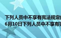 下列人员中不享有宪法规定的选举权的是什么人（2024年06月10日下列人员中不享有宪法规定的选举权）