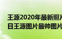 王源2020年最新照片壁纸（2024年06月10日王源图片最帅图片）