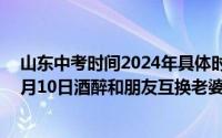 山东中考时间2024年具体时间:6月7日至10日（2024年06月10日酒醉和朋友互换老婆）