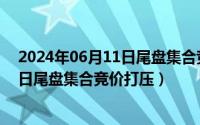 2024年06月11日尾盘集合竞价打压情况（2024年06月11日尾盘集合竞价打压）