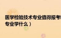 医学检验技术专业值得报考吗（2024年06月11日医学检验专业学什么）