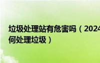 垃圾处理站有危害吗（2024年06月11日垃圾处理站到底如何处理垃圾）