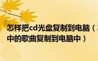 怎样把cd光盘复制到电脑（2024年06月11日如何将cd光盘中的歌曲复制到电脑中）