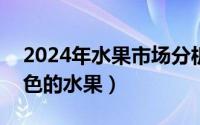 2024年水果市场分析（2024年06月11日绿色的水果）