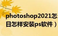 photoshop2021怎么安装（2024年06月11日怎样安装ps软件）