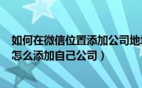 如何在微信位置添加公司地址（2024年06月11日微信位置怎么添加自己公司）