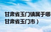 甘肃省玉门镇属于哪个市（2024年06月12日甘肃省玉门市）