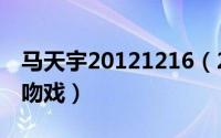 马天宇20121216（2024年06月12日马天宇吻戏）