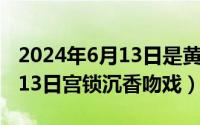 2024年6月13日是黄道吉日吗（2024年06月13日宫锁沉香吻戏）