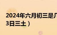 2024年六月初三是几月几号（2024年06月13日三土）