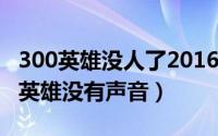 300英雄没人了2016（2024年06月13日300英雄没有声音）