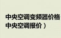 中央空调变频器价格（2024年06月13日变频中央空调报价）