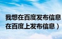 我想在百度发布信息（2024年06月15日如何在百度上发布信息）