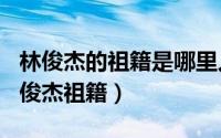 林俊杰的祖籍是哪里人（2024年06月17日林俊杰祖籍）