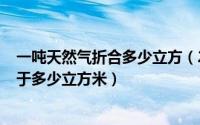 一吨天然气折合多少立方（2024年06月17日一吨天然气等于多少立方米）