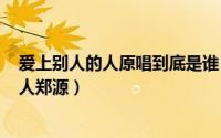 爱上别人的人原唱到底是谁（2024年06月17日爱上别人的人郑源）