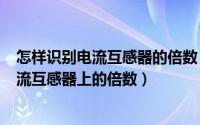 怎样识别电流互感器的倍数（2024年06月18日怎么样看电流互感器上的倍数）