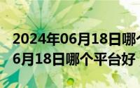 2024年06月18日哪个平台好推荐（2024年06月18日哪个平台好）